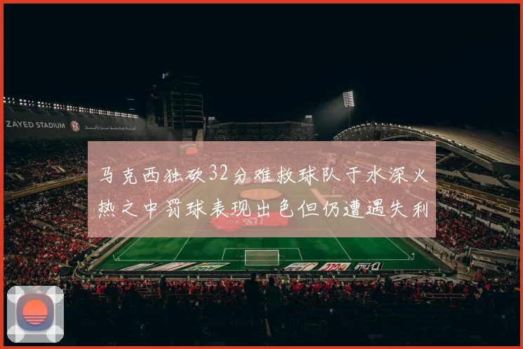 马克西独砍32分难救球队于水深火热之中罚球表现出色但仍遭遇失利