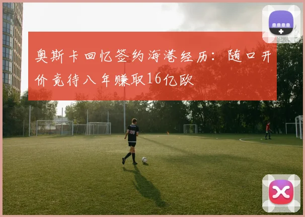 奥斯卡回忆签约海港经历：随口开价竟待八年赚取16亿欧