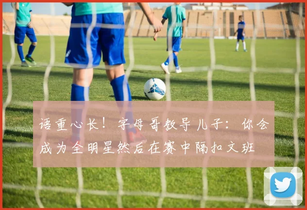 语重心长！字母哥教导儿子：你会成为全明星然后在赛中隔扣文班