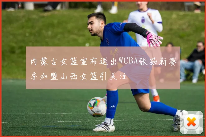 内蒙古女篮宣布退出WCBA张茹新赛季加盟山西女篮引关注