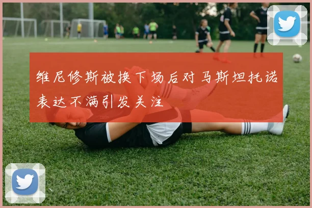 维尼修斯被换下场后对马斯坦托诺表达不满引发关注