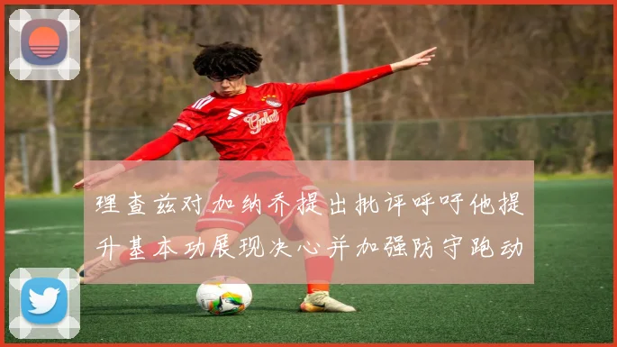 理查兹对加纳乔提出批评呼吁他提升基本功展现决心并加强防守跑动能力