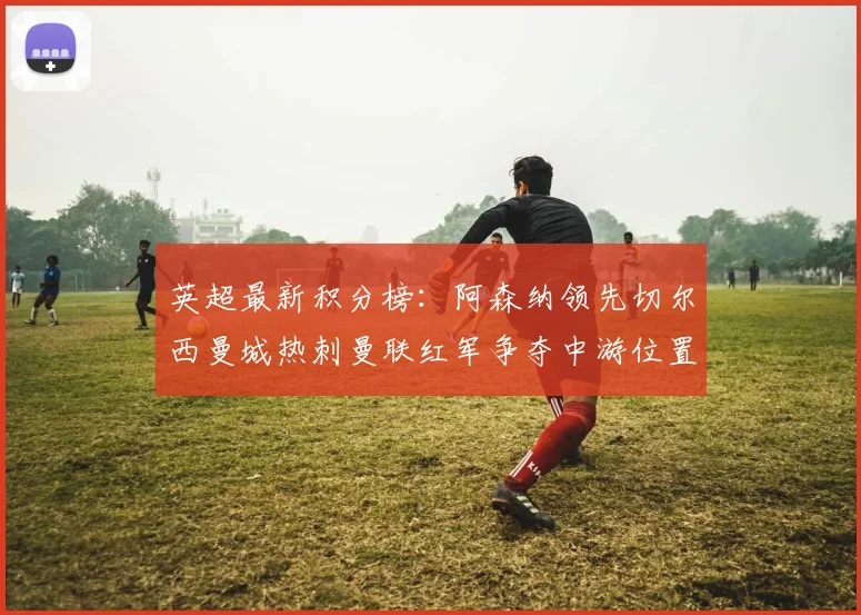 英超最新积分榜：阿森纳领先切尔西曼城热刺曼联红军争夺中游位置