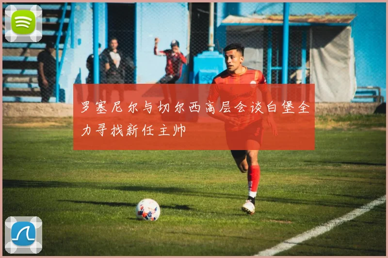 罗塞尼尔与切尔西高层会谈白堡全力寻找新任主帅
