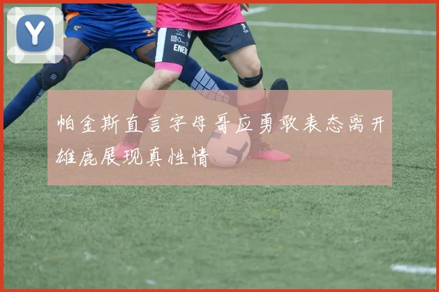 帕金斯直言字母哥应勇敢表态离开雄鹿展现真性情