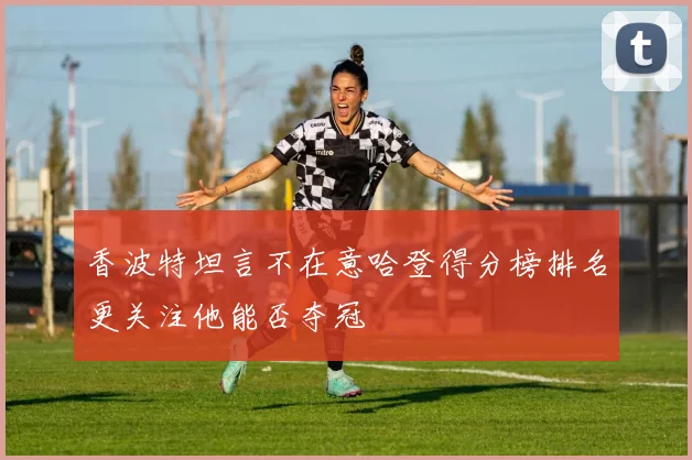 香波特坦言不在意哈登得分榜排名更关注他能否夺冠