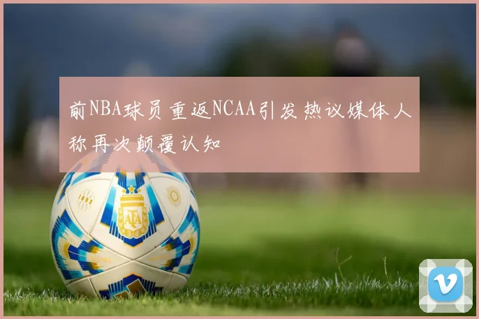 前NBA球员重返NCAA引发热议媒体人称再次颠覆认知