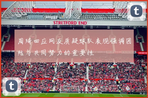 周琦回应网友质疑球队表现强调团结与共同努力的重要性