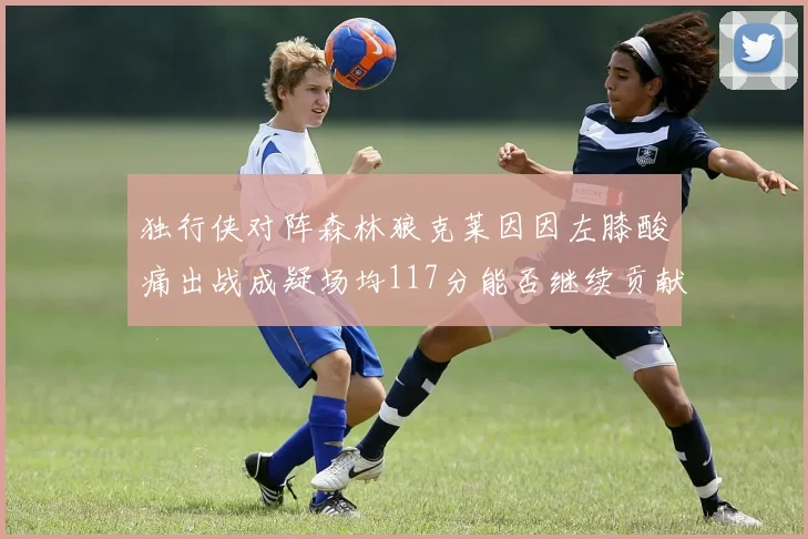 独行侠对阵森林狼克莱因因左膝酸痛出战成疑场均117分能否继续贡献