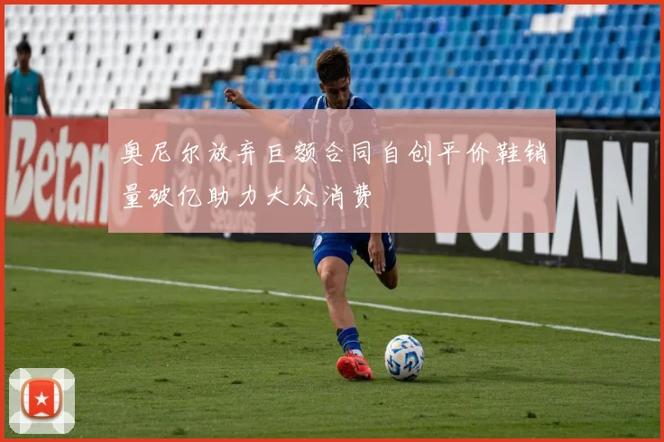 奥尼尔放弃巨额合同自创平价鞋销量破亿助力大众消费