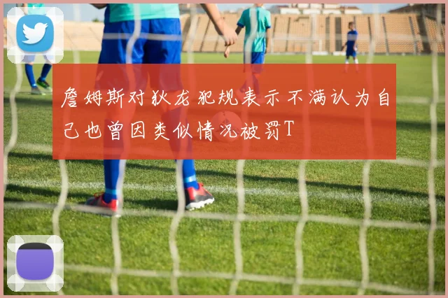 詹姆斯对狄龙犯规表示不满认为自己也曾因类似情况被罚T