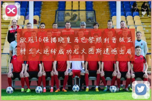 欧冠16强揭晓皇马巴黎顺利晋级亚特兰大逆转成功尤文图斯遗憾出局