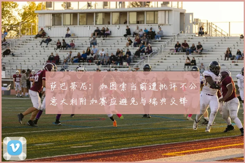 萨巴蒂尼：加图索当前遭批评不公意大利附加赛应避免与瑞典交锋