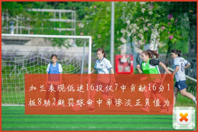 加兰表现低迷16投仅7中贡献16分1板8助2断罚球命中率惨淡正负值为负24