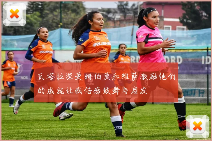 瓦塔拉深受姆伯莫和维萨激励他们的成就让我倍感鼓舞与启发