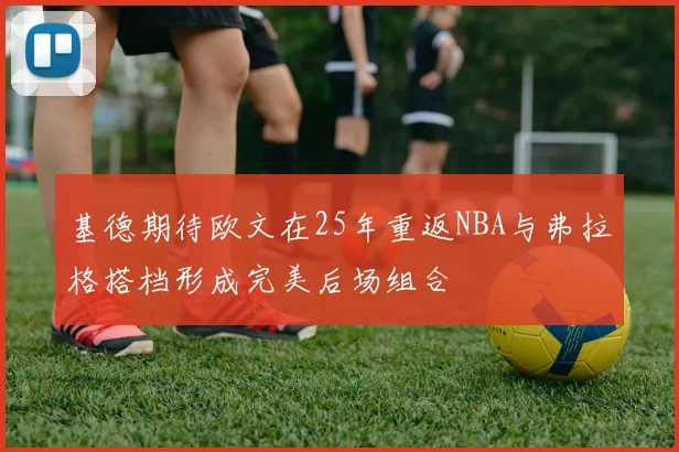 基德期待欧文在25年重返NBA与弗拉格搭档形成完美后场组合
