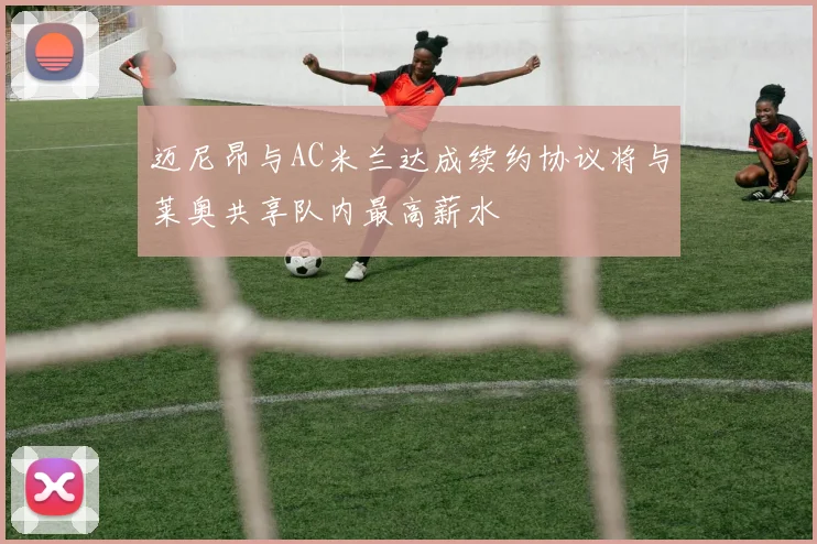 迈尼昂与AC米兰达成续约协议将与莱奥共享队内最高薪水