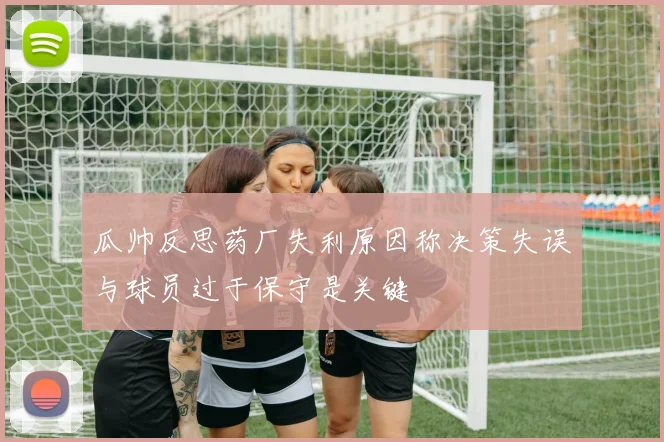 瓜帅反思药厂失利原因称决策失误与球员过于保守是关键