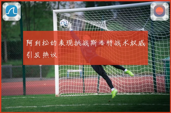 阿利松的表现挑战斯洛特战术权威引发热议
