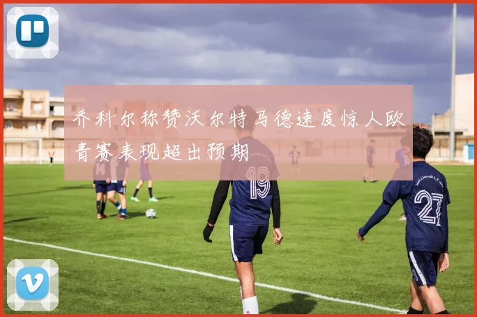 乔科尔称赞沃尔特马德速度惊人欧青赛表现超出预期