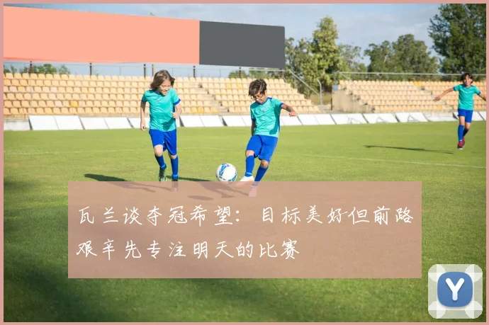 瓦兰谈夺冠希望：目标美好但前路艰辛先专注明天的比赛